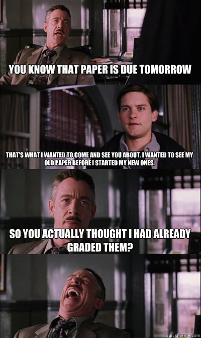 You know that paper is due tomorrow That's what I wanted to come and see you about. I wanted to see my old paper before I started my new ones. So you actually thought I had already graded them?  - You know that paper is due tomorrow That's what I wanted to come and see you about. I wanted to see my old paper before I started my new ones. So you actually thought I had already graded them?   JJ Jameson