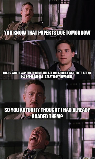 You know that paper is due tomorrow That's what I wanted to come and see you about. I wanted to see my old paper before I started my new ones. So you actually thought I had already graded them?   JJ Jameson