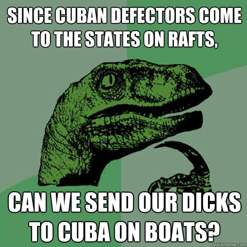 Since Cuban defectors come to the States on rafts, Can we send our dicks to Cuba on boats?  Philosoraptor