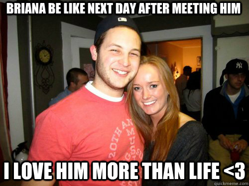 Briana be like next day after meeting him I love him more than life <3  Freshman Couple