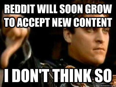 REDDIT WILL SOON GROW TO ACCEPT NEW CONTENT I don't think so  Downvoting Roman