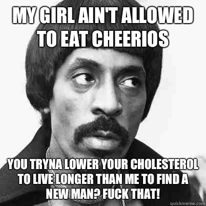 My girl ain't allowed to eat Cheerios  You tryna lower your cholesterol to live longer than me to find a new man? Fuck that!  Ike Turner