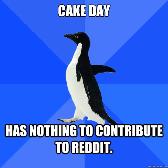 Cake day Has nothing to contribute to reddit.  Socially Awkward Penguin