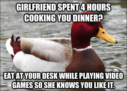 Girlfriend spent 4 hours cooking you dinner? eat at your desk while playing video games so she knows you like it.  Malicious Advice Mallard