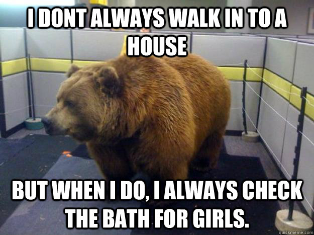 I dont always walk in to a house But when i do, i always check the bath for girls.  Office Grizzly