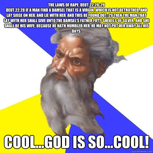 The Laws of Rape: Deut.22:28-29
Deut.22:28 If a man find a damsel that is a virgin, which is not betrothed, and lay siege on her, and lie with her, and this be found out; 29 Then the man that lay with her shall give unto the damsel's father fifty shekels   Advice God