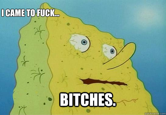 Bitches. I came to fuck...
 - Bitches. I came to fuck...
  Dehydrated Spongebob