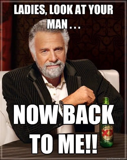 Ladies, look at your man . . . Now back to me!!  The Most Interesting Man In The World