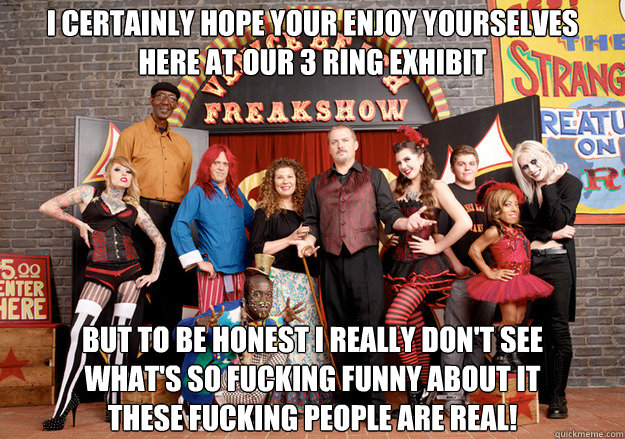 I certainly hope your enjoy yourselves
Here at our 3 ring exhibit But to be honest I really don't see
What's so fucking funny about it
These fucking people are real!
 - I certainly hope your enjoy yourselves
Here at our 3 ring exhibit But to be honest I really don't see
What's so fucking funny about it
These fucking people are real!
  Freakshow