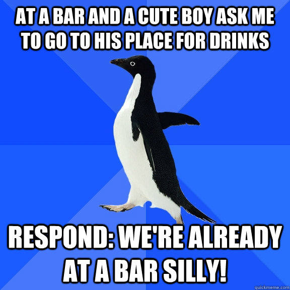 At a bar and a cute boy ask me to go to his place for drinks Respond: we're already at a bar silly! - At a bar and a cute boy ask me to go to his place for drinks Respond: we're already at a bar silly!  Socially Awkward Penguin