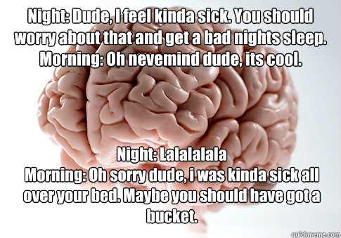 Night: Dude, I feel kinda sick. You should worry about that and get a bad nights sleep.
Morning: Oh nevemind dude, its cool. Night: Lalalalala
Morning: Oh sorry dude, i was kinda sick all over your bed. Maybe you should have got a bucket. - Night: Dude, I feel kinda sick. You should worry about that and get a bad nights sleep.
Morning: Oh nevemind dude, its cool. Night: Lalalalala
Morning: Oh sorry dude, i was kinda sick all over your bed. Maybe you should have got a bucket.  Scumbag Brain