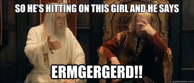so he's hitting on this girl and he says ermgergerd!!  Annoyed Gandalf