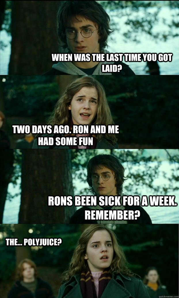 when was the last time you got laid? two days ago. ron and me had some fun Rons been sick for a week. remember?  the... polyjuice?  Horny Harry