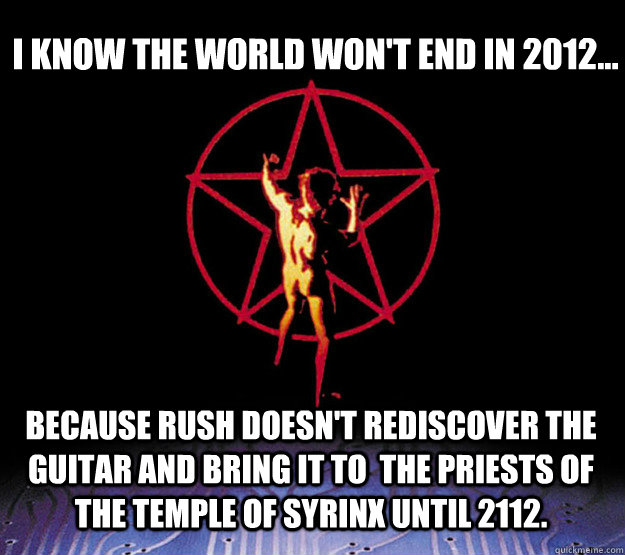 I know the world won't end in 2012... Because Rush doesn't rediscover the guitar and bring it to  the Priests of the Temple of Syrinx until 2112. - I know the world won't end in 2012... Because Rush doesn't rediscover the guitar and bring it to  the Priests of the Temple of Syrinx until 2112.  2112