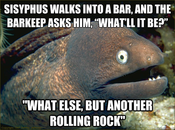 Sisyphus walks into a bar, and the barkeep asks him, “What’ll it be?” 