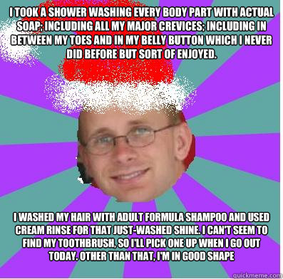 I took a shower washing every body part with actual soap; including all my major crevices; including in between my toes and in my belly button which I never did before but sort of enjoyed.  I washed my hair with adult formula shampoo and used cream rinse  - I took a shower washing every body part with actual soap; including all my major crevices; including in between my toes and in my belly button which I never did before but sort of enjoyed.  I washed my hair with adult formula shampoo and used cream rinse   happy manager