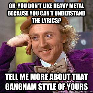 Oh, you don't like heavy metal because you can't understand the lyrics? Tell me more about that gangnam style of yours  Condescending Wonka