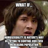 What if... Homosexuality is nature's way of trying to control our ever increasing population - What if... Homosexuality is nature's way of trying to control our ever increasing population  Conspiricy Keanu