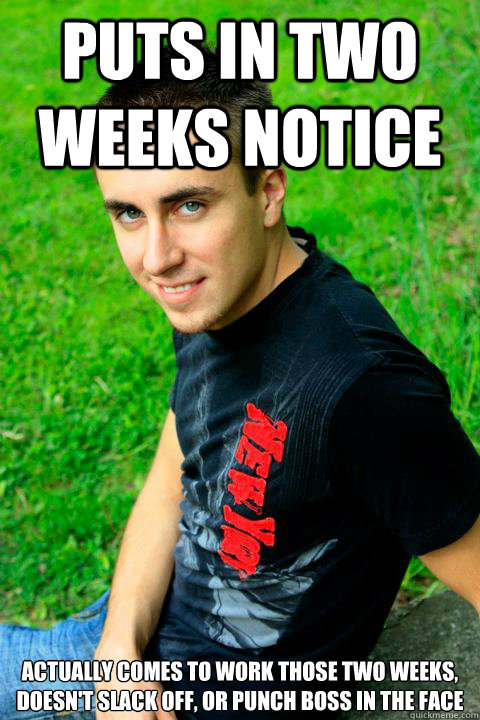 Puts in two weeks notice actually comes to work those two weeks, doesn't slack off, or punch boss in the face - Puts in two weeks notice actually comes to work those two weeks, doesn't slack off, or punch boss in the face  Good Guy Gorey