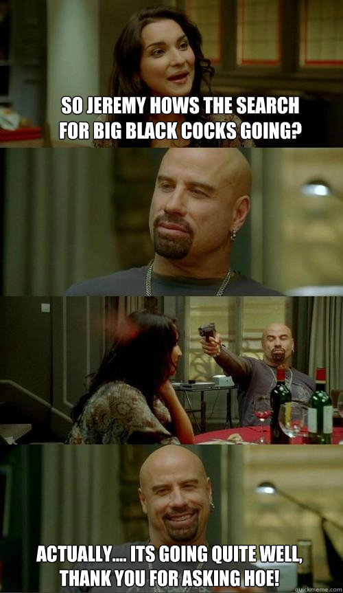 so jeremy hows the search for big black cocks going? Actually.... its going quite well, thank you for asking hoe!  Skinhead John