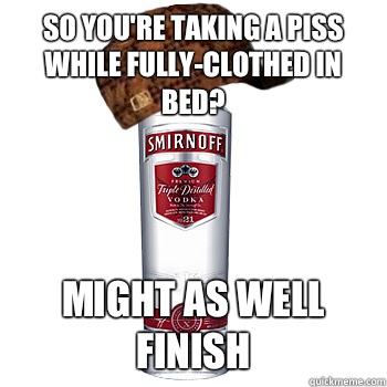 So you're taking a piss while fully-clothed in bed? Might as well finish   Scumbag Alcohol
