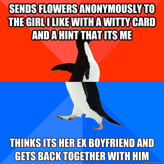 Sends flowers anonymously to the girl I like with a witty card and a hint that its me Thinks its her ex boyfriend and gets back together with him  Socially Awesome Awkward Penguin