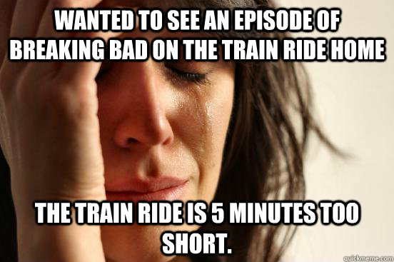 Wanted to see an episode of breaking bad on the train ride home the train ride is 5 minutes too short.  First World Problems