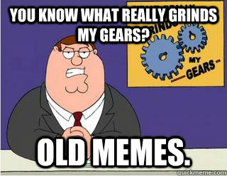 You Know What really grinds my gears? OLD MEMES.  Grinds my gears
