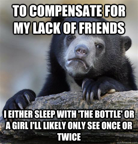 To compensate for my lack of friends I either sleep with 'the bottle' or a girl I'll likely only see once or twice  Confession Bear
