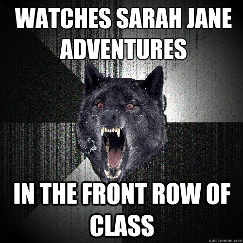 Watches Sarah Jane Adventures in the front row of class  Insanity Wolf