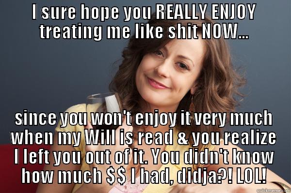 I SURE HOPE YOU REALLY ENJOY TREATING ME LIKE SHIT NOW... SINCE YOU WON'T ENJOY IT VERY MUCH WHEN MY WILL IS READ & YOU REALIZE I LEFT YOU OUT OF IT. YOU DIDN'T KNOW HOW MUCH $$ I HAD, DIDJA?! LOL! Forever Resentful Mother