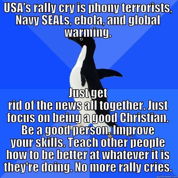 USA'S RALLY CRY IS PHONY TERRORISTS, NAVY SEALS, EBOLA, AND GLOBAL WARMING. JUST GET RID OF THE NEWS ALL TOGETHER. JUST FOCUS ON BEING A GOOD CHRISTIAN. BE A GOOD PERSON. IMPROVE YOUR SKILLS. TEACH OTHER PEOPLE HOW TO BE BETTER AT WHATEVER IT IS THEY'RE DOING. NO MORE RALLY CRIES. Socially Awkward Penguin