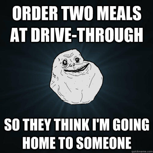 Order two meals at drive-through So they think I'm going home to someone  Forever Alone