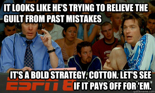 It looks like he's trying to relieve the guilt from past mistakes It's a bold strategy, Cotton. Let's see if it pays off for 'em. - It looks like he's trying to relieve the guilt from past mistakes It's a bold strategy, Cotton. Let's see if it pays off for 'em.  Cotton Pepper