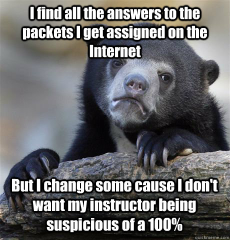 I find all the answers to the packets I get assigned on the Internet But I change some cause I don't want my instructor being suspicious of a 100%  Confession Bear
