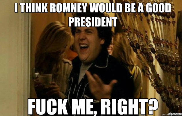 I think romney would be a good president FUCK ME, RIGHT?  fuck me right