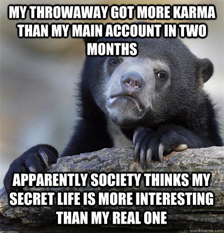 MY THROWAWAY GOT MORE KARMA THAN MY MAIN ACCOUNT IN TWO MONTHS APPARENTLY SOCIETY THINKS MY SECRET LIFE IS MORE INTERESTING THAN MY REAL ONE - MY THROWAWAY GOT MORE KARMA THAN MY MAIN ACCOUNT IN TWO MONTHS APPARENTLY SOCIETY THINKS MY SECRET LIFE IS MORE INTERESTING THAN MY REAL ONE  Confession Bear