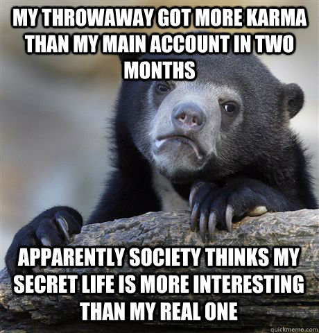 MY THROWAWAY GOT MORE KARMA THAN MY MAIN ACCOUNT IN TWO MONTHS APPARENTLY SOCIETY THINKS MY SECRET LIFE IS MORE INTERESTING THAN MY REAL ONE  Confession Bear