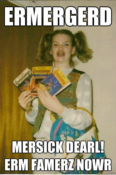 Ermergerd Mersick dearl! erm famerz nowr  BERKS