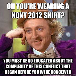 oh you're wearing a kony 2012 shirt?
 you must be so educated about the complexity of this conflict that began before you were conceived - oh you're wearing a kony 2012 shirt?
 you must be so educated about the complexity of this conflict that began before you were conceived  Condescending Wonka