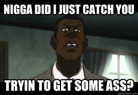 nigga did I just catch you Tryin to get some ass?  
