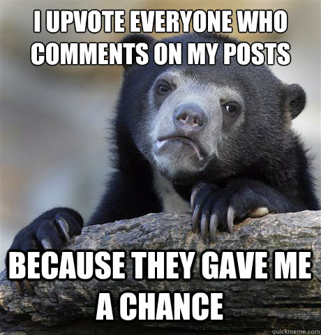 I upvote everyone who comments on my posts because they gave me a chance  Confession Bear
