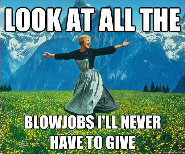 look at all the  blowjobs I'll never
have to give  Look At All The Fucks I Give