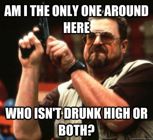 Am i the only one around here who isn't drunk high or both?  Am I The Only One Around Here