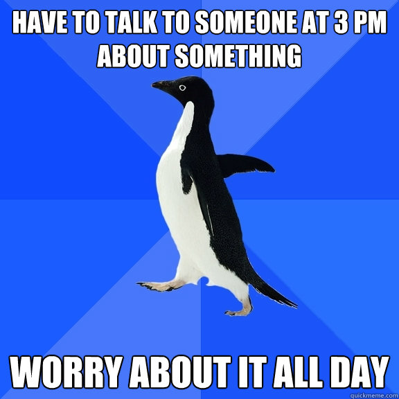 Have to talk to someone at 3 PM about something Worry about it all day  Socially Awkward Penguin