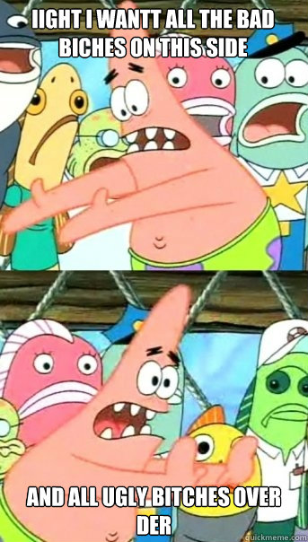 iight i wantt all the bad biches on this side and all ugly bitches over der   Push it somewhere else Patrick