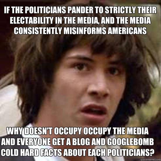 if the politicians pander to strictly their electability in the media, and the media consistently misinforms Americans why doesn't occupy occupy the media and everyone get a blog and googlebomb cold hard facts about each politicians? - if the politicians pander to strictly their electability in the media, and the media consistently misinforms Americans why doesn't occupy occupy the media and everyone get a blog and googlebomb cold hard facts about each politicians?  conspiracy keanu
