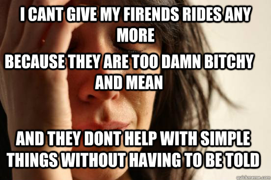 i cant give my firends rides any more  because they are too damn bitchy and mean  and they dont help with simple things without having to be told  First World Problems