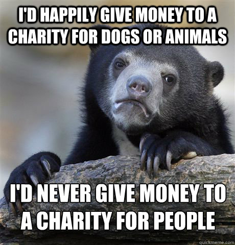 I'd happily give money to a charity for dogs or animals i'd never give money to a charity for people  Confession Bear