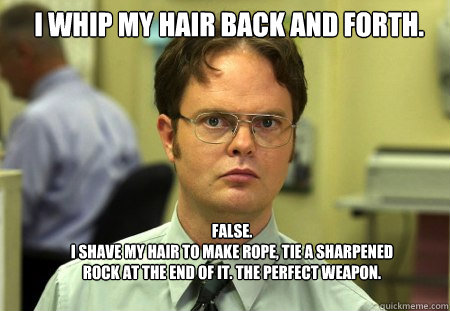 I whip my hair back and forth. FALSE.
I shave my hair to make rope, tie a sharpened rock at the end of it. The perfect weapon. - I whip my hair back and forth. FALSE.
I shave my hair to make rope, tie a sharpened rock at the end of it. The perfect weapon.  Schrute